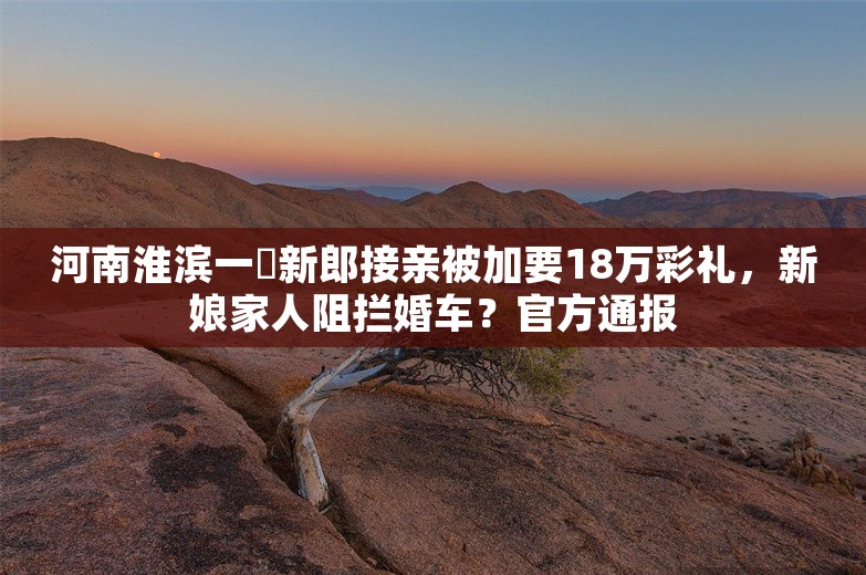 河南淮滨一​新郎接亲被加要18万彩礼，新娘家人阻拦婚车？官方通报