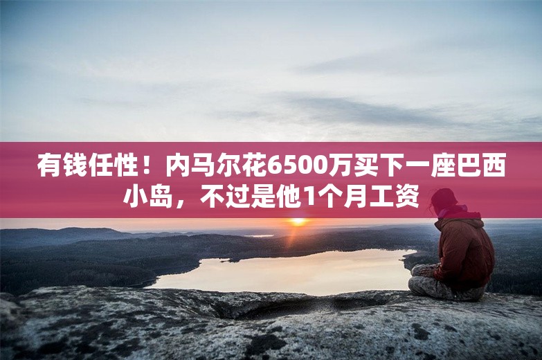 有钱任性！内马尔花6500万买下一座巴西小岛，不过是他1个月工资