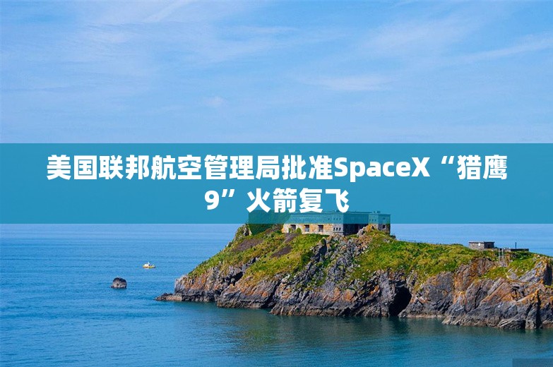 美国联邦航空管理局批准SpaceX“猎鹰9”火箭复飞