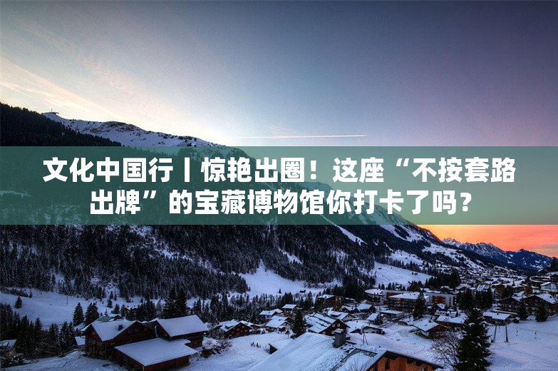 文化中国行丨惊艳出圈！这座“不按套路出牌”的宝藏博物馆你打卡了吗？