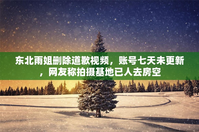 东北雨姐删除道歉视频，账号七天未更新，网友称拍摄基地已人去房空