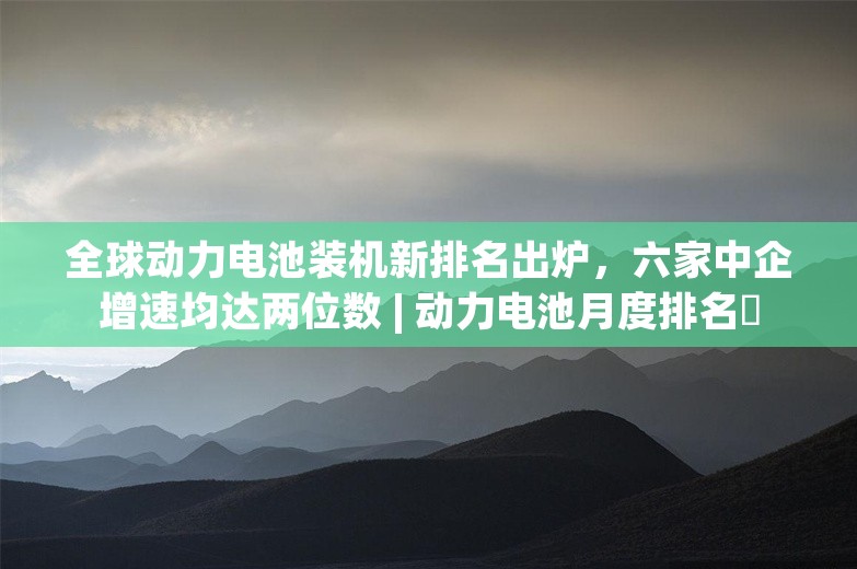 全球动力电池装机新排名出炉，六家中企增速均达两位数 | 动力电池月度排名⑲