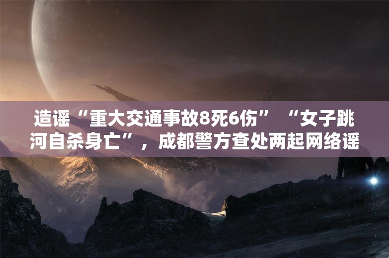 造谣“重大交通事故8死6伤” “女子跳河自杀身亡”，成都警方查处两起网络谣言案 