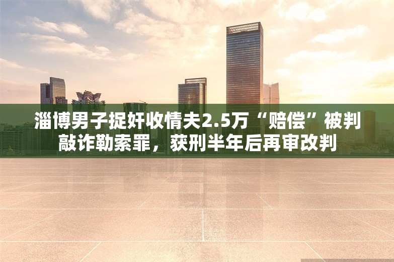 淄博男子捉奸收情夫2.5万“赔偿”被判敲诈勒索罪，获刑半年后再审改判