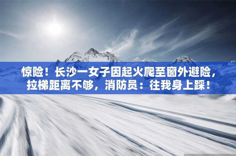 惊险！长沙一女子因起火爬至窗外避险，拉梯距离不够，消防员：往我身上踩！