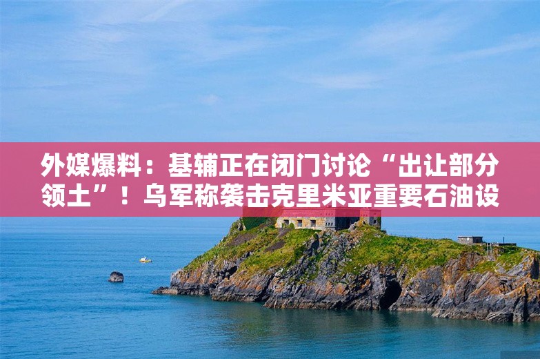 外媒爆料：基辅正在闭门讨论“出让部分领土”！乌军称袭击克里米亚重要石油设施