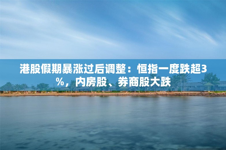 港股假期暴涨过后调整：恒指一度跌超3%，内房股、券商股大跌