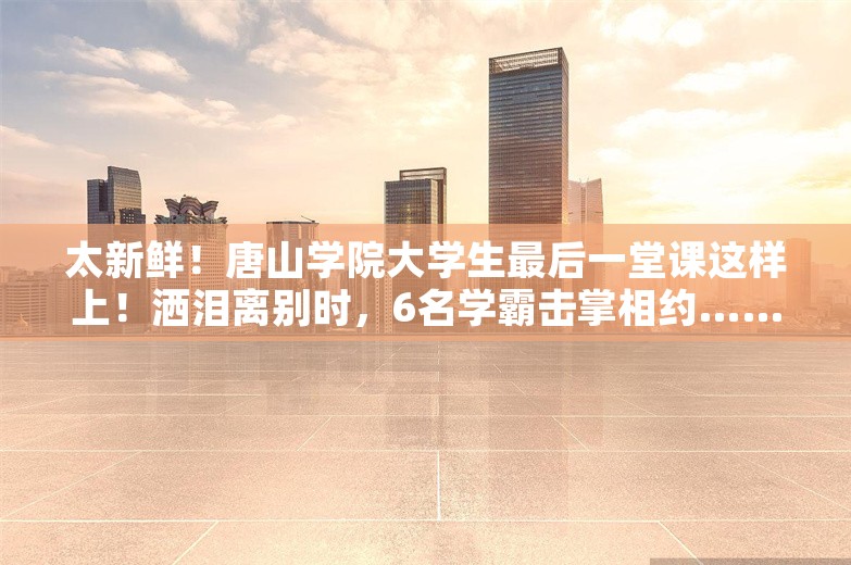 太新鲜！唐山学院大学生最后一堂课这样上！洒泪离别时，6名学霸击掌相约……