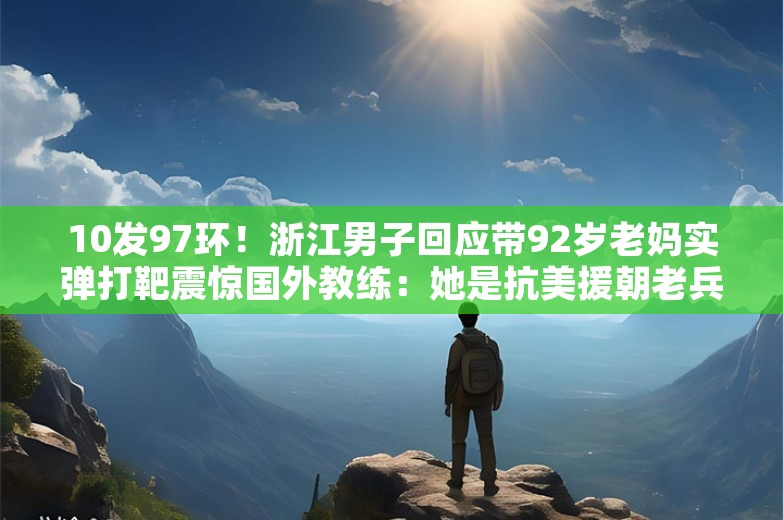 10发97环！浙江男子回应带92岁老妈实弹打靶震惊国外教练：她是抗美援朝老兵