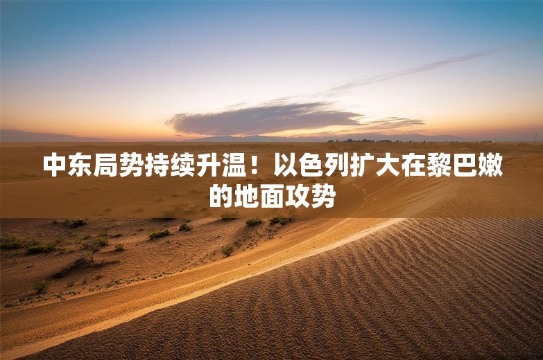 中东局势持续升温！以色列扩大在黎巴嫩的地面攻势