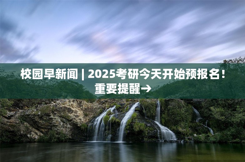 校园早新闻 | 2025考研今天开始预报名！重要提醒→