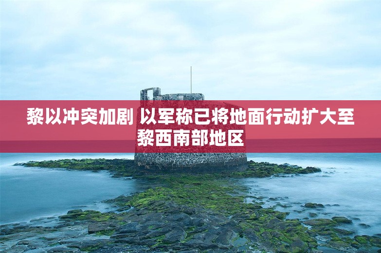 黎以冲突加剧 以军称已将地面行动扩大至黎西南部地区