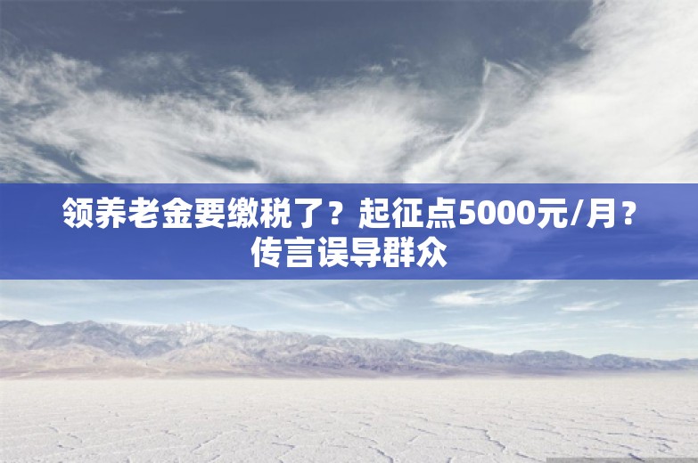 领养老金要缴税了？起征点5000元/月？传言误导群众