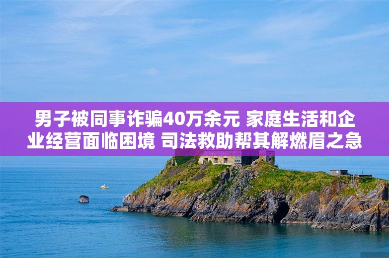 男子被同事诈骗40万余元 家庭生活和企业经营面临困境 司法救助帮其解燃眉之急