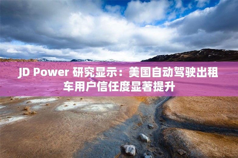 JD Power 研究显示：美国自动驾驶出租车用户信任度显著提升