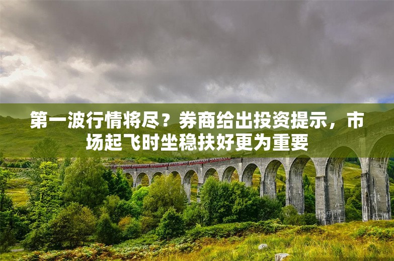 第一波行情将尽？券商给出投资提示，市场起飞时坐稳扶好更为重要