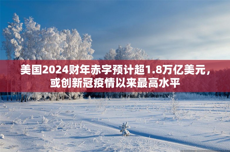 美国2024财年赤字预计超1.8万亿美元，或创新冠疫情以来最高水平