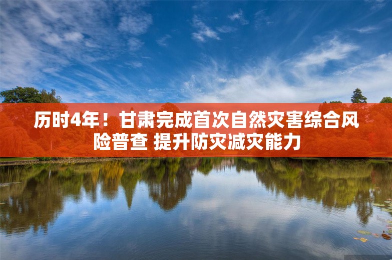 历时4年！甘肃完成首次自然灾害综合风险普查 提升防灾减灾能力