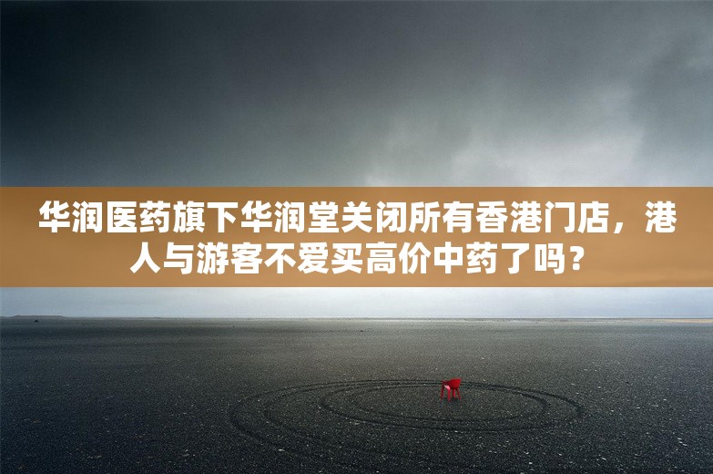 华润医药旗下华润堂关闭所有香港门店，港人与游客不爱买高价中药了吗？