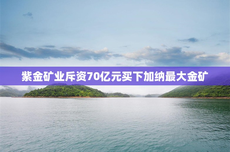 紫金矿业斥资70亿元买下加纳最大金矿