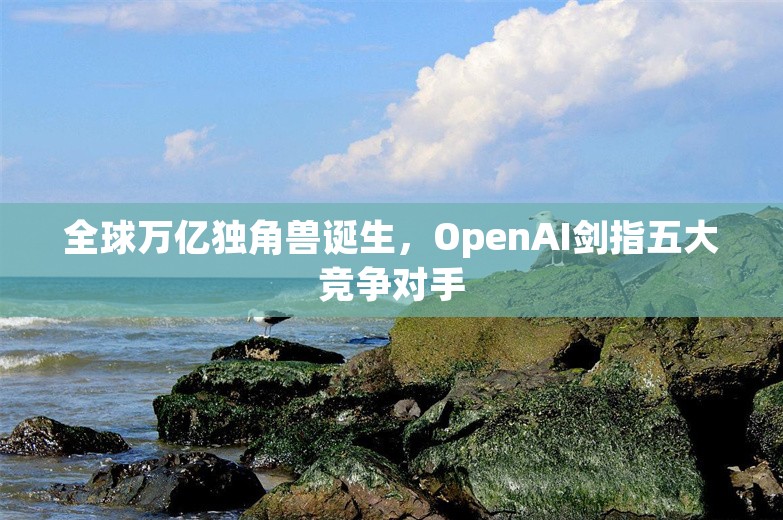 全球万亿独角兽诞生，OpenAI剑指五大竞争对手