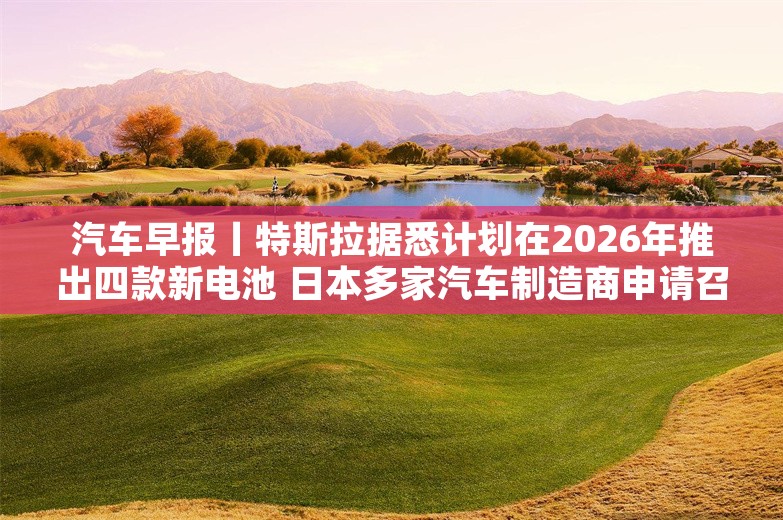 汽车早报丨特斯拉据悉计划在2026年推出四款新电池 日本多家汽车制造商申请召回车辆超20万辆