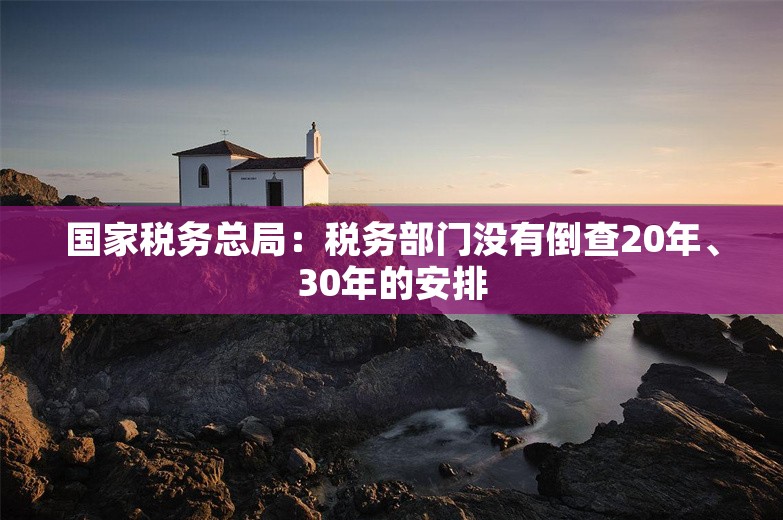 国家税务总局：税务部门没有倒查20年、30年的安排