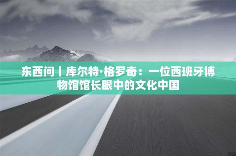 东西问丨库尔特·格罗奇：一位西班牙博物馆馆长眼中的文化中国