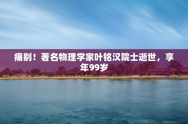 痛别！著名物理学家叶铭汉院士逝世，享年99岁