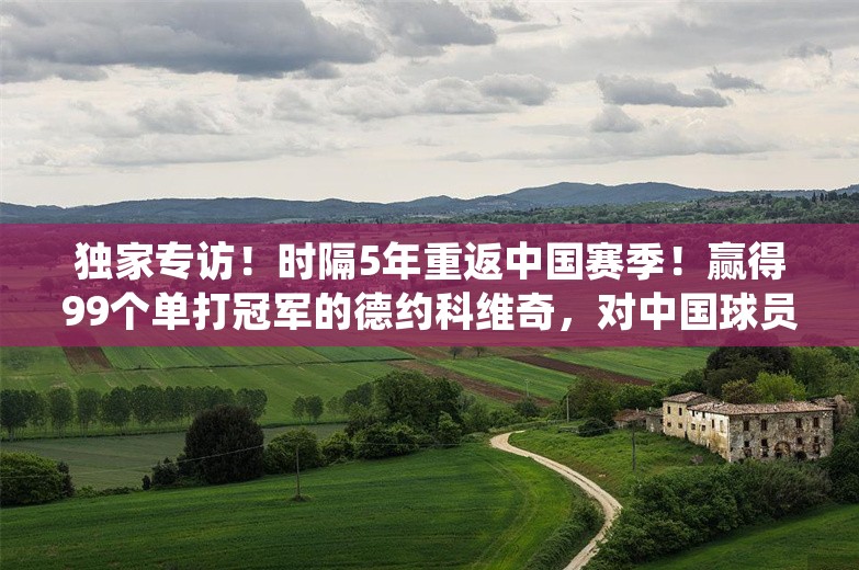 独家专访！时隔5年重返中国赛季！赢得99个单打冠军的德约科维奇，对中国球员说…