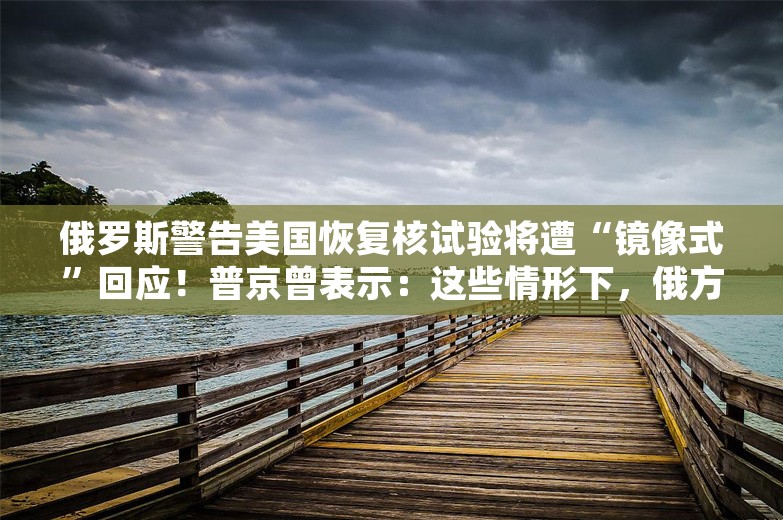 俄罗斯警告美国恢复核试验将遭“镜像式”回应！普京曾表示：这些情形下，俄方将以核武器进行回应