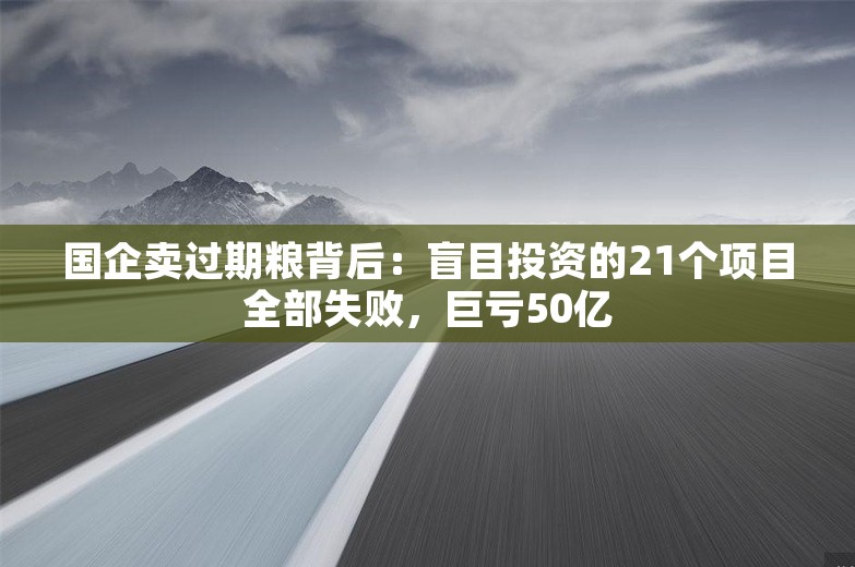 国企卖过期粮背后：盲目投资的21个项目全部失败，巨亏50亿