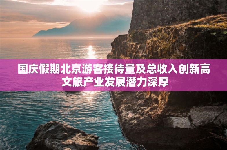 国庆假期北京游客接待量及总收入创新高 文旅产业发展潜力深厚