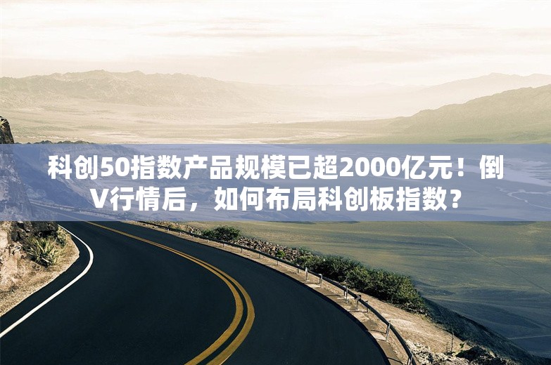 科创50指数产品规模已超2000亿元！倒V行情后，如何布局科创板指数？