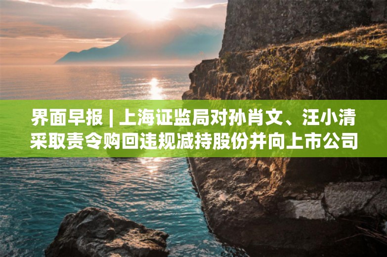 界面早报 | 上海证监局对孙肖文、汪小清采取责令购回违规减持股份并向上市公司上缴价差措施；千万粉丝网红“大蓝”被无限期封号