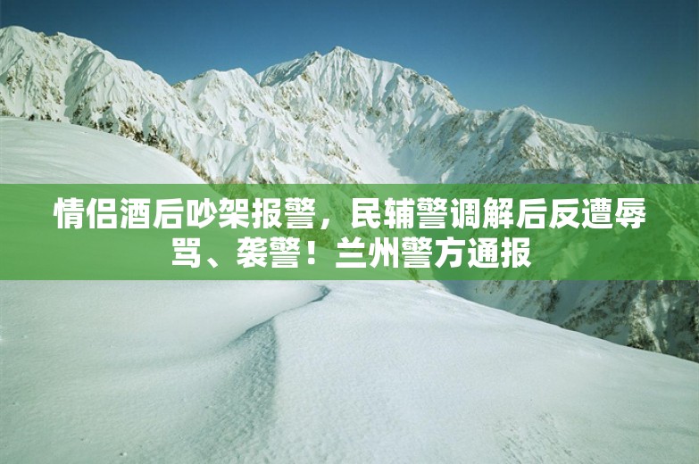 情侣酒后吵架报警，民辅警调解后反遭辱骂、袭警！兰州警方通报