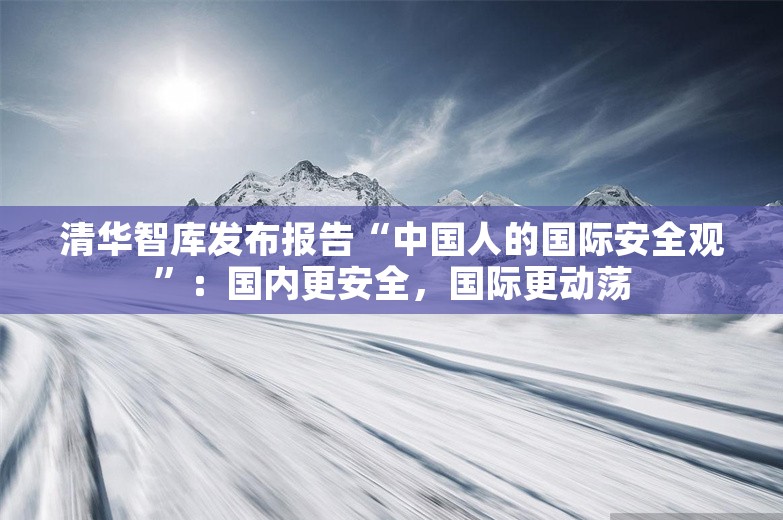 清华智库发布报告“中国人的国际安全观”：国内更安全，国际更动荡