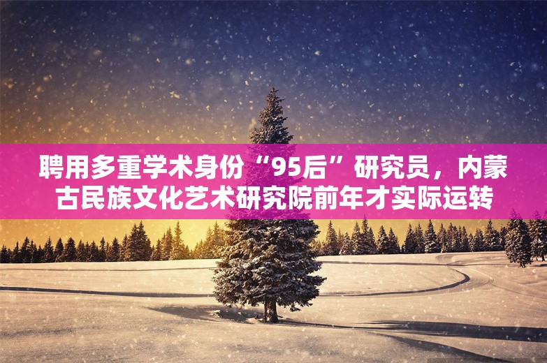 聘用多重学术身份“95后”研究员，内蒙古民族文化艺术研究院前年才实际运转