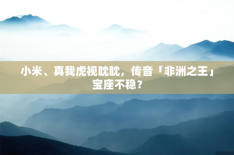 小米、真我虎视眈眈，传音「非洲之王」宝座不稳？