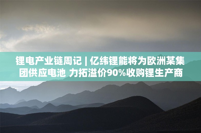 锂电产业链周记 | 亿纬锂能将为欧洲某集团供应电池 力拓溢价90%收购锂生产商