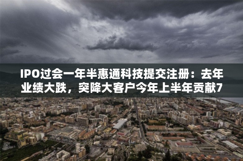 IPO过会一年半惠通科技提交注册：去年业绩大跌，突降大客户今年上半年贡献7成营收