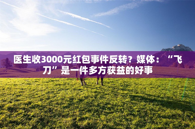 医生收3000元红包事件反转？媒体：“飞刀”是一件多方获益的好事