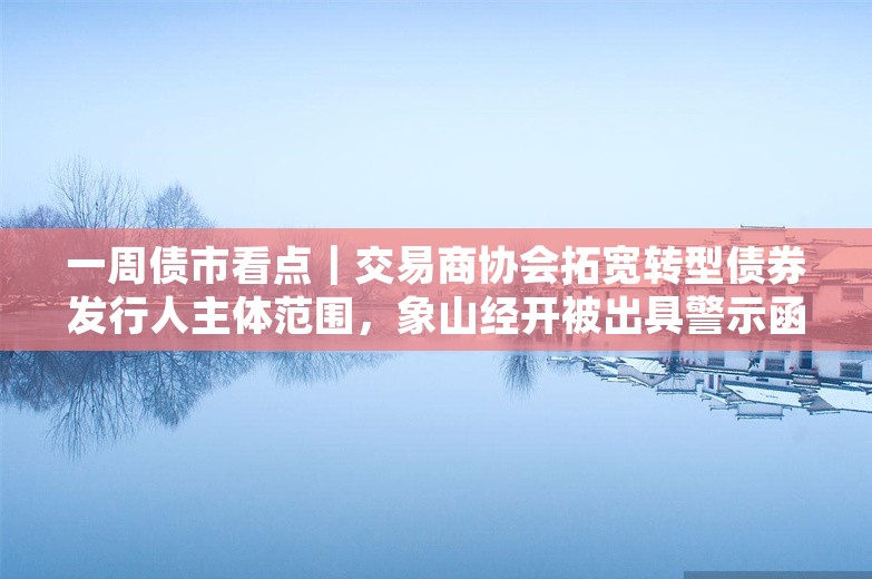 一周债市看点｜交易商协会拓宽转型债券发行人主体范围，象山经开被出具警示函