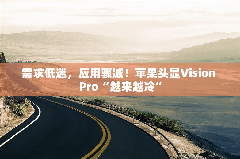 需求低迷，应用骤减！苹果头显Vision Pro“越来越冷”