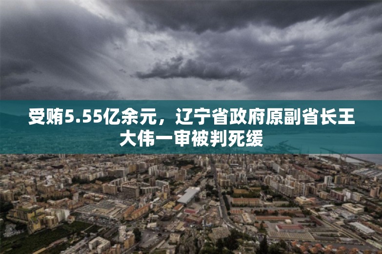 受贿5.55亿余元，辽宁省政府原副省长王大伟一审被判死缓