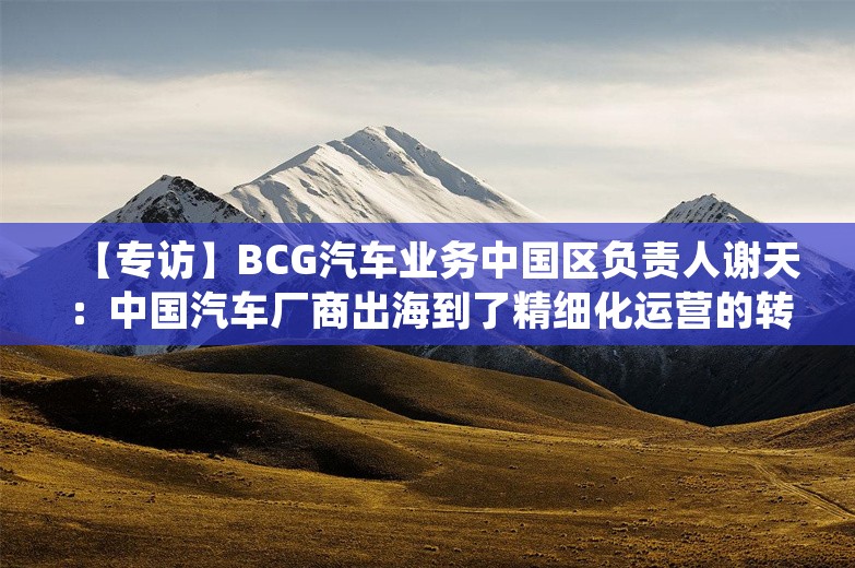 【专访】BCG汽车业务中国区负责人谢天：中国汽车厂商出海到了精细化运营的转折点