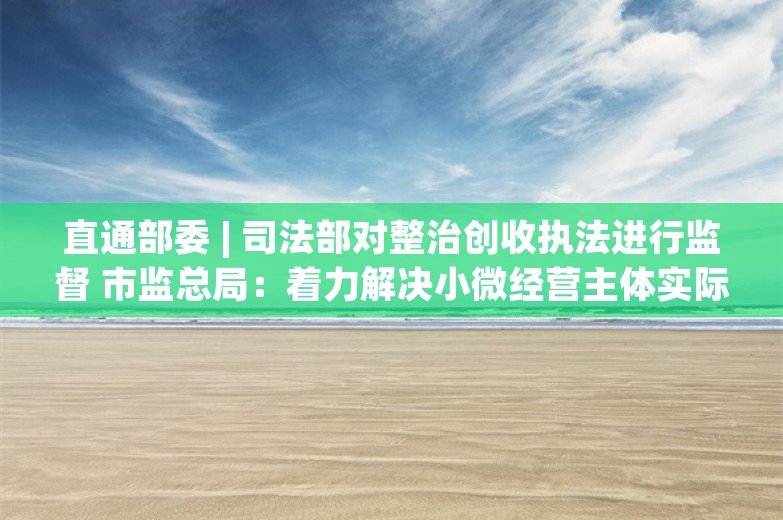 直通部委 | 司法部对整治创收执法进行监督 市监总局：着力解决小微经营主体实际困难