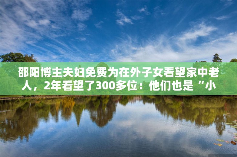 邵阳博主夫妇免费为在外子女看望家中老人，2年看望了300多位：他们也是“小孩”