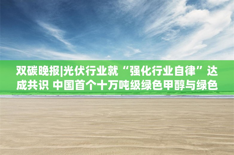 双碳晚报|光伏行业就“强化行业自律”达成共识 中国首个十万吨级绿色甲醇与绿色航油示范基地开建