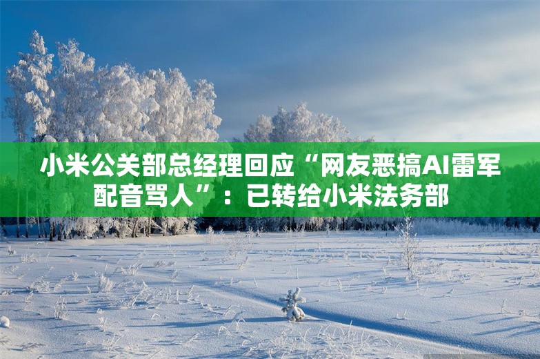 小米公关部总经理回应“网友恶搞AI雷军配音骂人”：已转给小米法务部